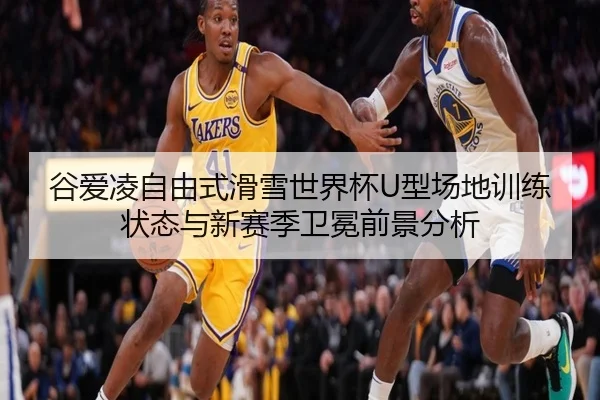 谷爱凌自由式滑雪世界杯U型场地训练状态与新赛季卫冕前景分析